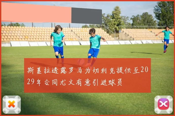 斯基拉透露罗马为切利克提供至2029年合同尤文有意引进球员