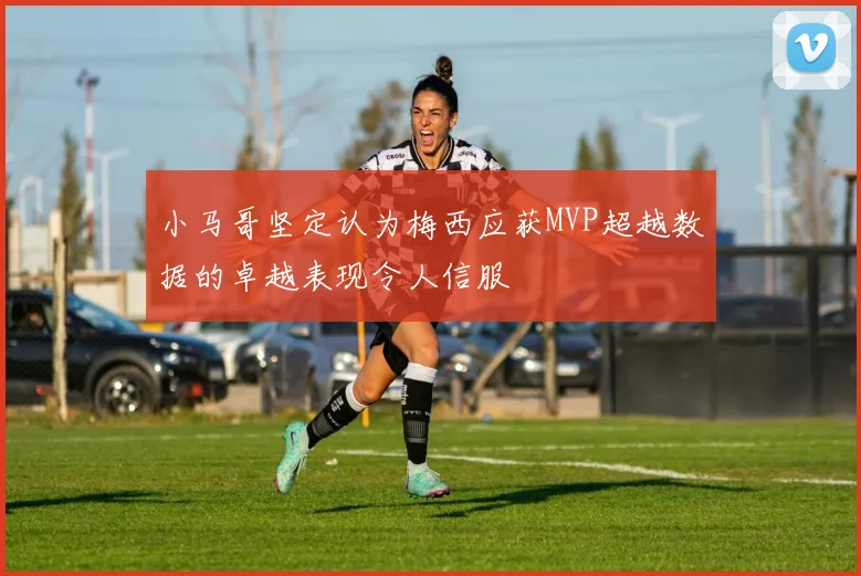 小马哥坚定认为梅西应获MVP超越数据的卓越表现令人信服