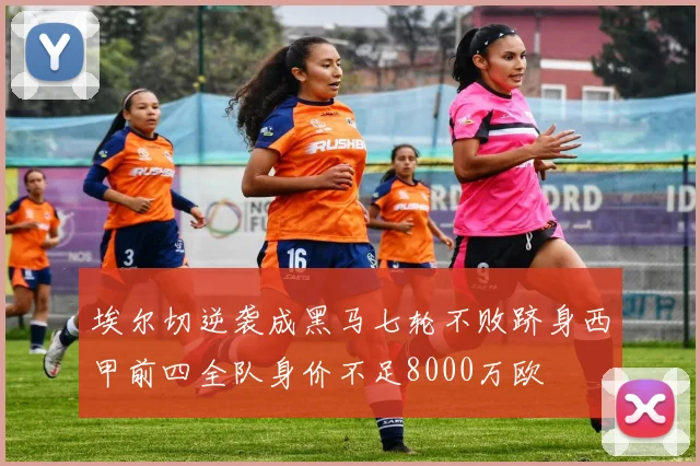 埃尔切逆袭成黑马七轮不败跻身西甲前四全队身价不足8000万欧
