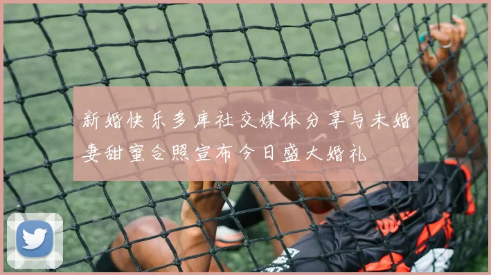 新婚快乐多库社交媒体分享与未婚妻甜蜜合照宣布今日盛大婚礼