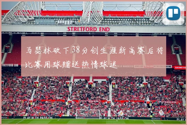 马瑟林砍下38分创生涯新高赛后将比赛用球赠送热情球迷