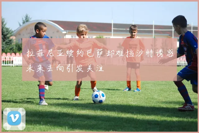 拉菲尼亚续约巴萨却难挡沙特诱惑未来去向引发关注