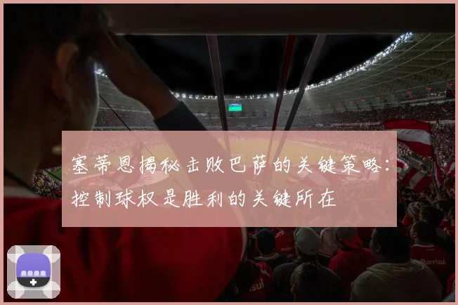 塞蒂恩揭秘击败巴萨的关键策略：控制球权是胜利的关键所在