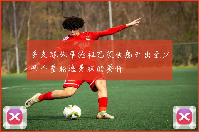 多支球队争抢祖巴茨快船开出至少两个首轮选秀权的要价