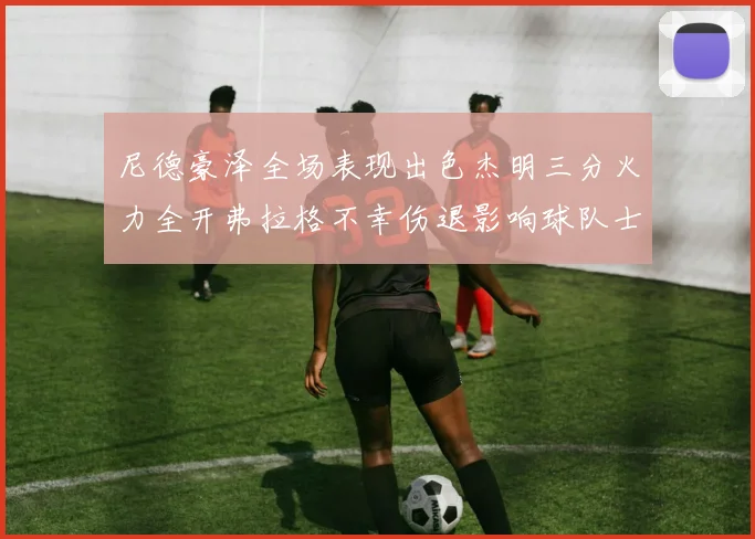 尼德豪泽全场表现出色杰明三分火力全开弗拉格不幸伤退影响球队士气
