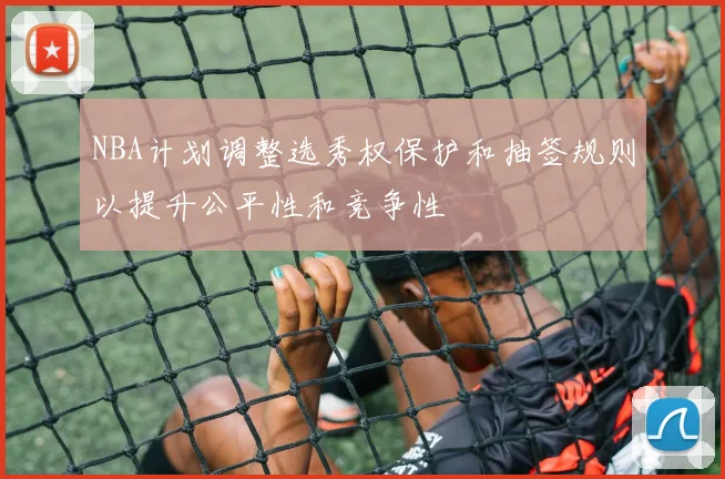 NBA计划调整选秀权保护和抽签规则以提升公平性和竞争性