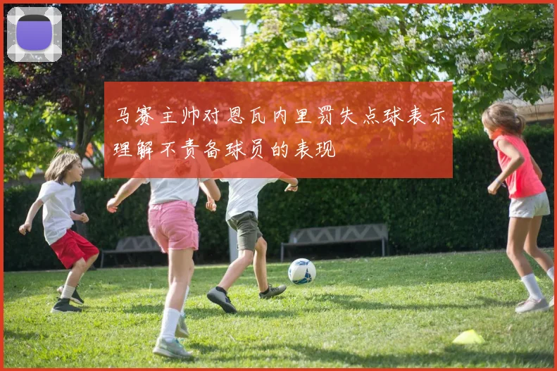 马赛主帅对恩瓦内里罚失点球表示理解不责备球员的表现