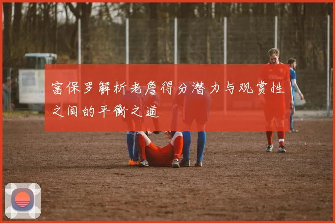 富保罗解析老詹得分潜力与观赏性之间的平衡之道