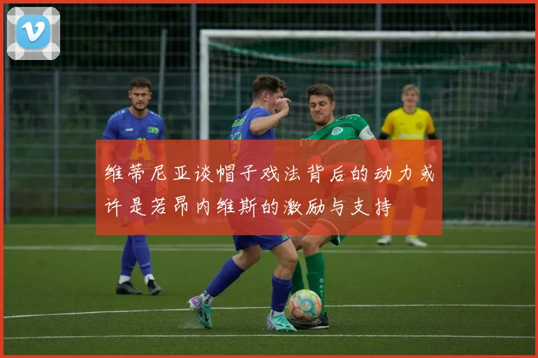 维蒂尼亚谈帽子戏法背后的动力或许是若昂内维斯的激励与支持