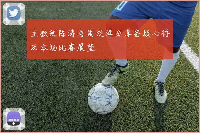 主教练陈涛与周定洋分享备战心得及本场比赛展望