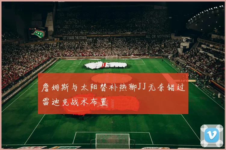 詹姆斯与太阳替补热聊JJ无奈错过雷迪克战术布置