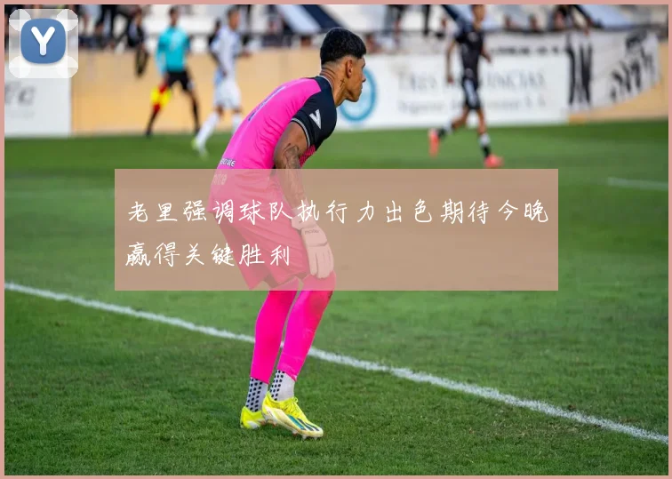 老里强调球队执行力出色期待今晚赢得关键胜利