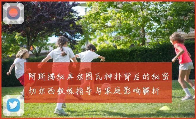 阿斯揭秘库尔图瓦神扑背后的秘密切尔西教练指导与家庭影响解析