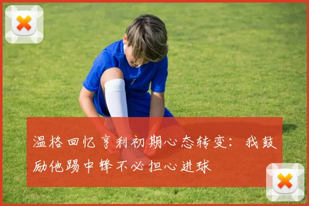 温格回忆亨利初期心态转变：我鼓励他踢中锋不必担心进球