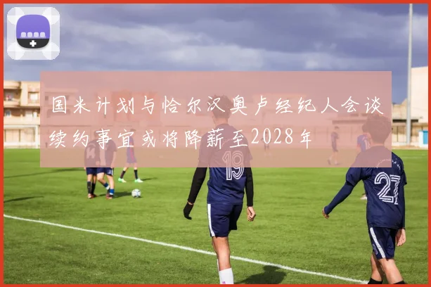 国米计划与恰尔汉奥卢经纪人会谈续约事宜或将降薪至2028年