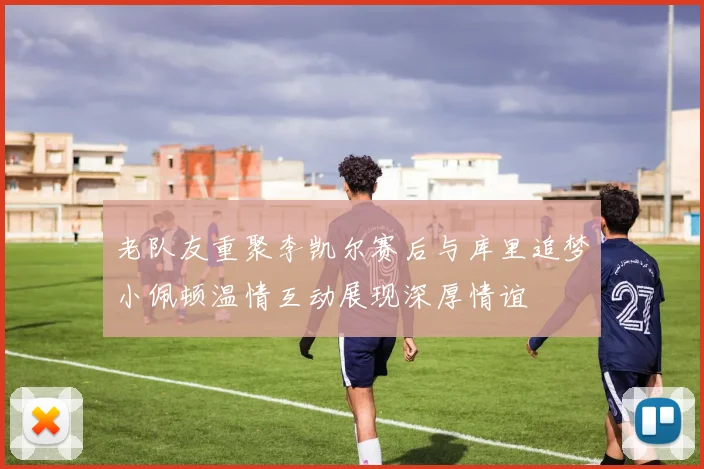 老队友重聚李凯尔赛后与库里追梦小佩顿温情互动展现深厚情谊