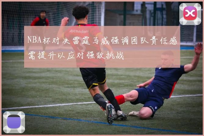 NBA杯对决雷霆马威强调团队责任感需提升以应对强敌挑战