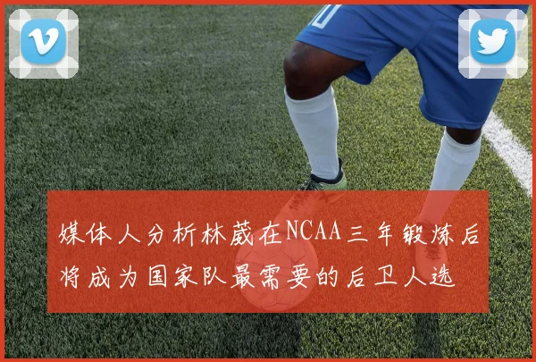 媒体人分析林葳在NCAA三年锻炼后将成为国家队最需要的后卫人选