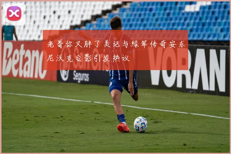 老哥你又胖了美记与绿军传奇安东尼沃克合影引发热议