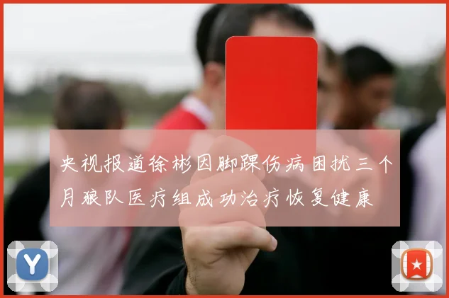 央视报道徐彬因脚踝伤病困扰三个月狼队医疗组成功治疗恢复健康