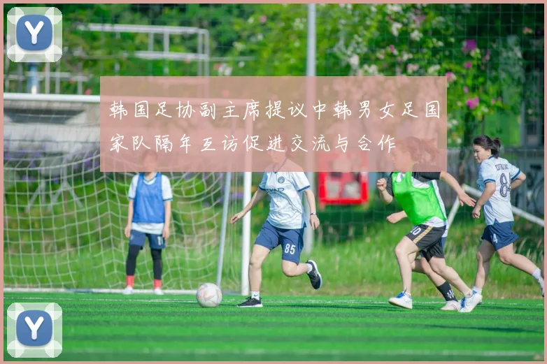 韩国足协副主席提议中韩男女足国家队隔年互访促进交流与合作