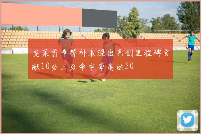 克莱首节替补表现出色创里程碑贡献10分三分命中率高达50