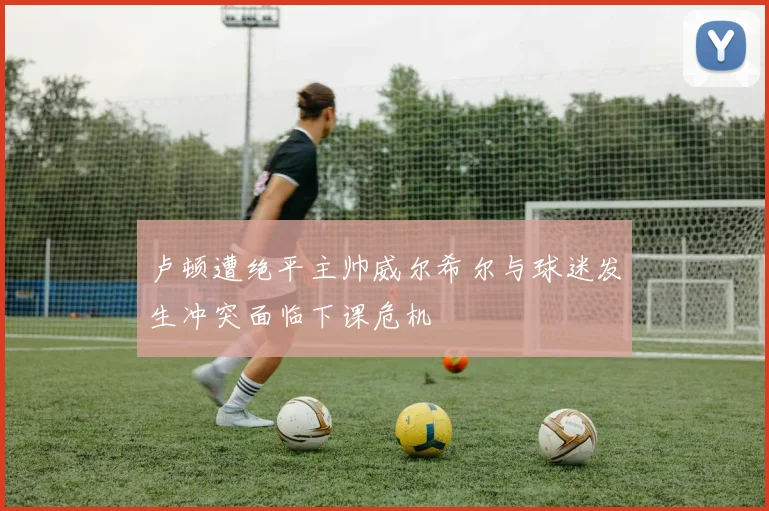 卢顿遭绝平主帅威尔希尔与球迷发生冲突面临下课危机