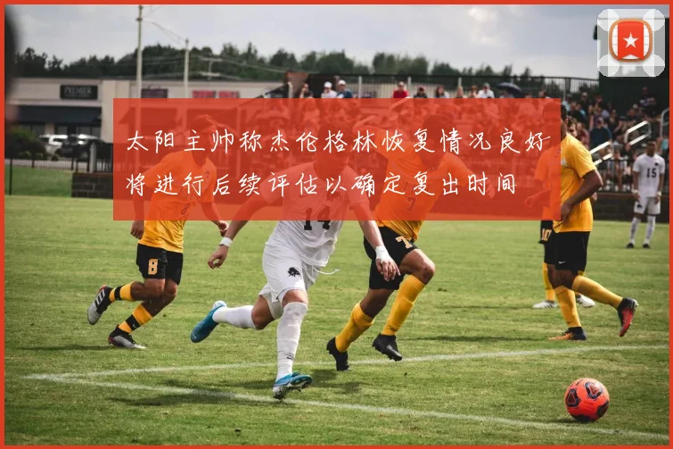 太阳主帅称杰伦格林恢复情况良好将进行后续评估以确定复出时间