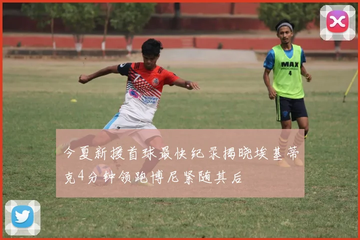 今夏新援首球最快纪录揭晓埃基蒂克4分钟领跑博尼紧随其后