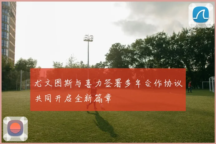 尤文图斯与喜力签署多年合作协议共同开启全新篇章