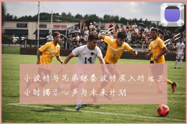 小波特与兄弟琼泰波特深入对话三小时揭示心声与未来计划