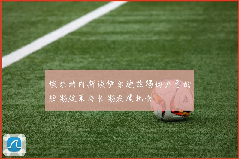 埃尔纳内斯谈伊尔迪兹踢伪九号的短期效果与长期发展机会