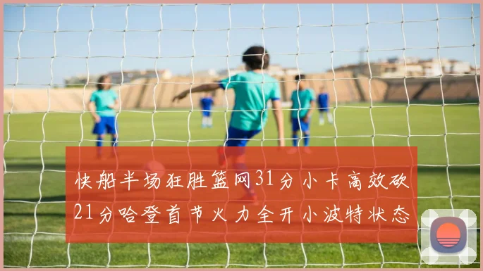 快船半场狂胜篮网31分小卡高效砍21分哈登首节火力全开小波特状态低迷
