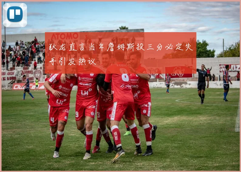 狄龙直言当年詹姆斯投三分必定失手引发热议